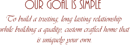 Our goal is simple: To build a 
					trusting, long lasting relationship while building a quality, custom crafted 
					home that is uniquely your own.